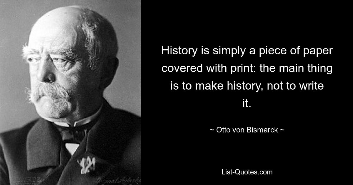 History is simply a piece of paper covered with print: the main thing is to make history, not to write it. — © Otto von Bismarck