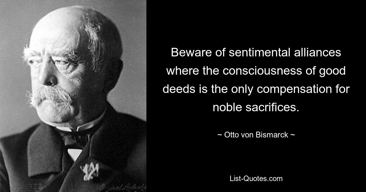 Beware of sentimental alliances where the consciousness of good deeds is the only compensation for noble sacrifices. — © Otto von Bismarck