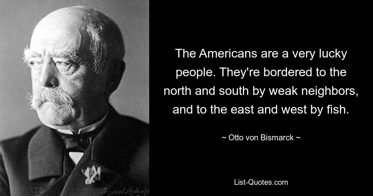 Американцы очень удачливый народ. На севере и юге они граничат со слабыми соседями, а на востоке и западе — с рыбой. — © Отто фон Бисмарк 