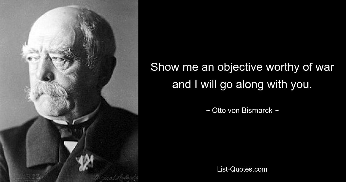 Show me an objective worthy of war and I will go along with you. — © Otto von Bismarck