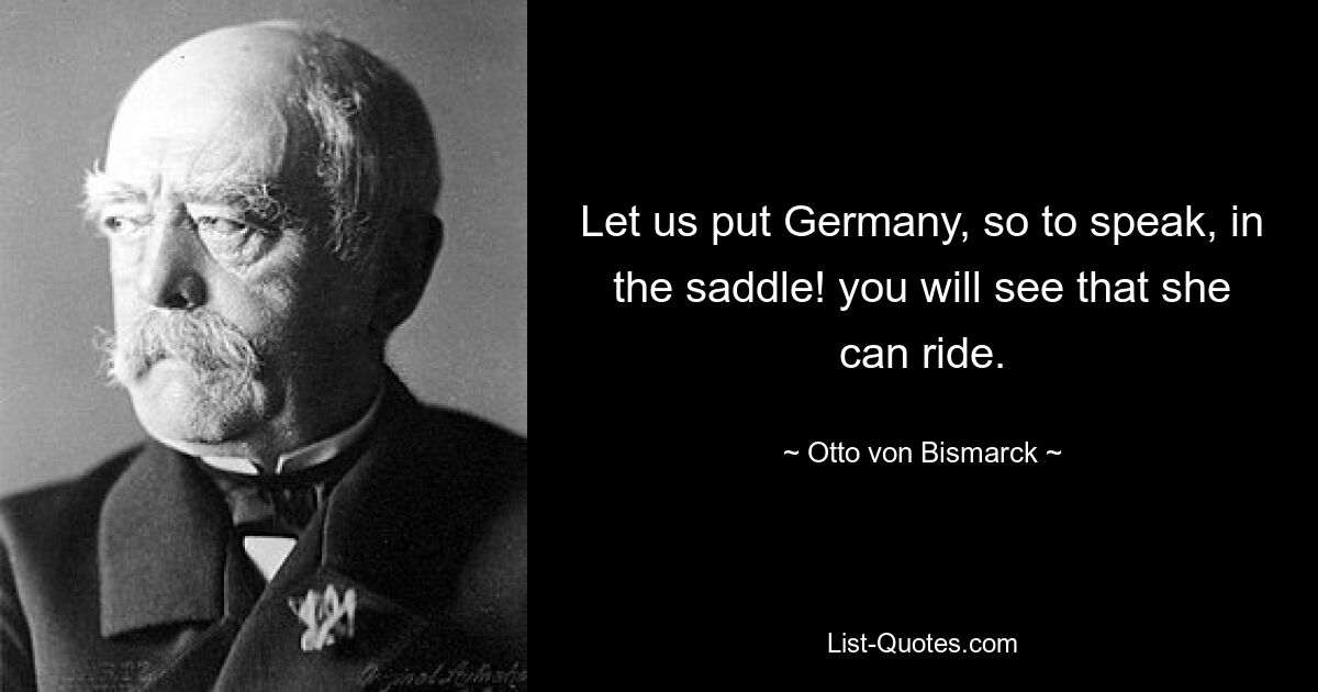 Let us put Germany, so to speak, in the saddle! you will see that she can ride. — © Otto von Bismarck