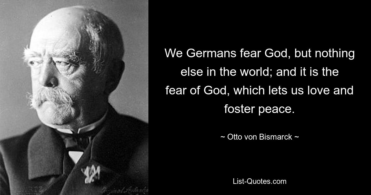 We Germans fear God, but nothing else in the world; and it is the fear of God, which lets us love and foster peace. — © Otto von Bismarck