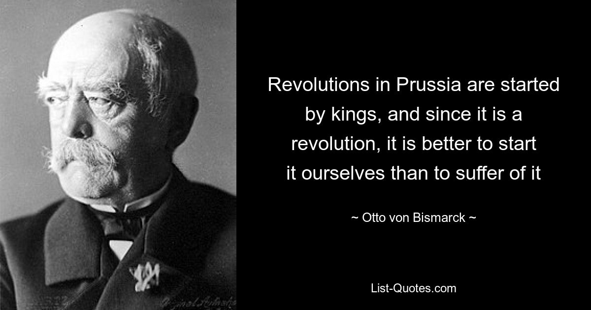 Revolutions in Prussia are started by kings, and since it is a revolution, it is better to start it ourselves than to suffer of it — © Otto von Bismarck