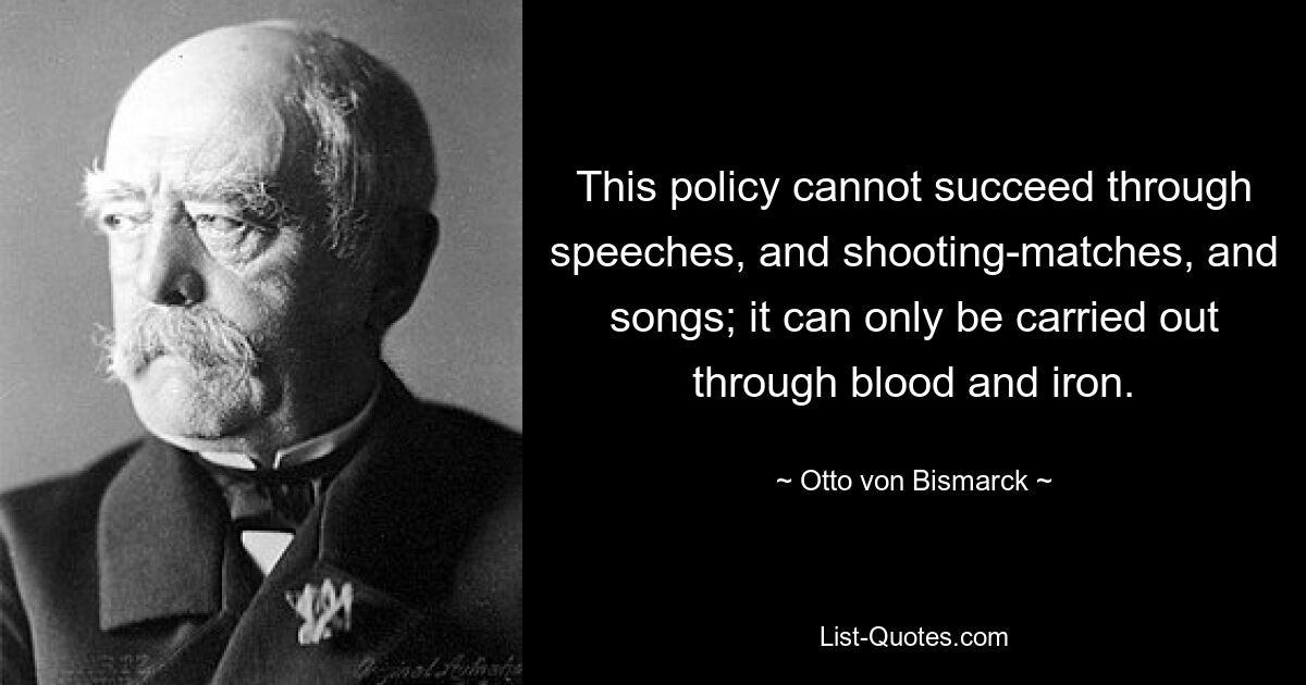 This policy cannot succeed through speeches, and shooting-matches, and songs; it can only be carried out through blood and iron. — © Otto von Bismarck