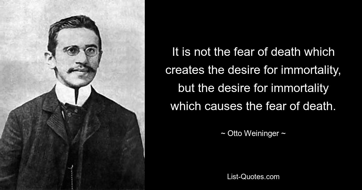 It is not the fear of death which creates the desire for immortality, but the desire for immortality which causes the fear of death. — © Otto Weininger