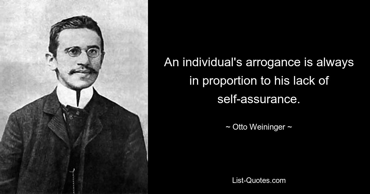 An individual's arrogance is always in proportion to his lack of self-assurance. — © Otto Weininger