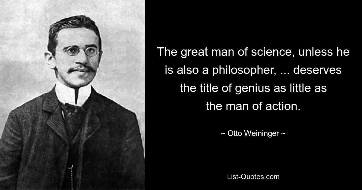 The great man of science, unless he is also a philosopher, ... deserves the title of genius as little as the man of action. — © Otto Weininger