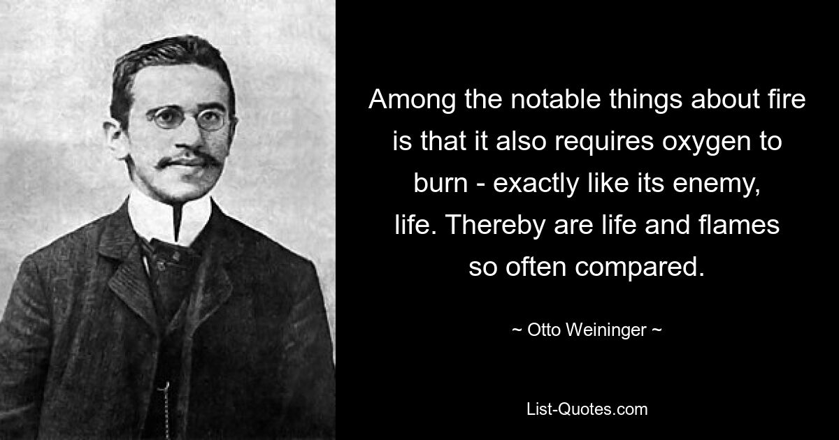 Among the notable things about fire is that it also requires oxygen to burn - exactly like its enemy, life. Thereby are life and flames so often compared. — © Otto Weininger