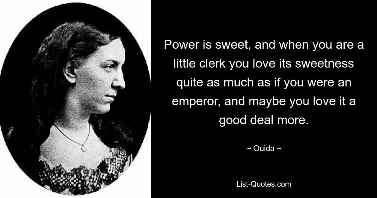 Power is sweet, and when you are a little clerk you love its sweetness quite as much as if you were an emperor, and maybe you love it a good deal more. — © Ouida