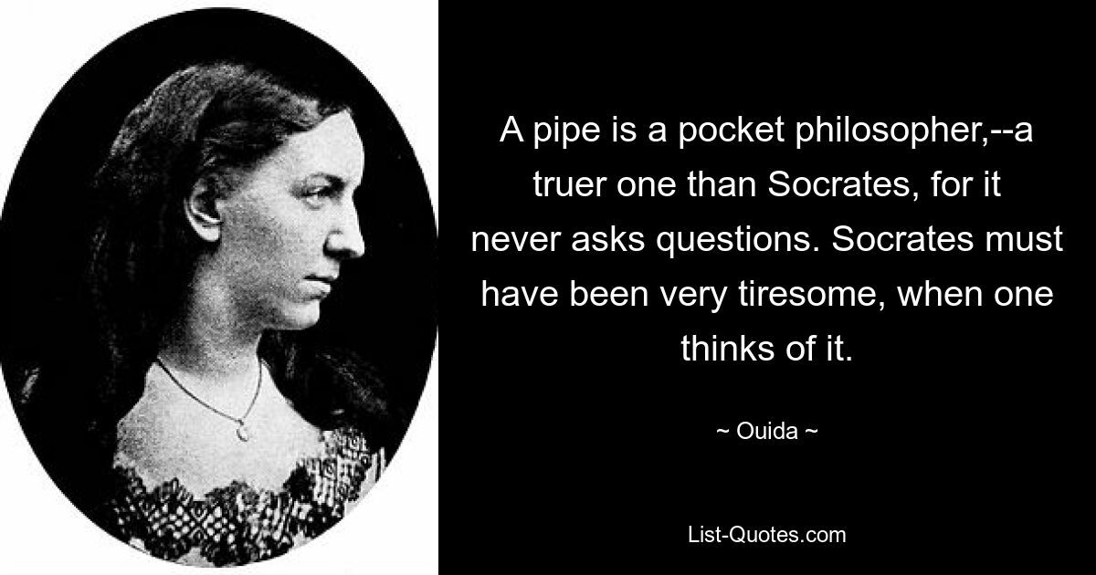 A pipe is a pocket philosopher,--a truer one than Socrates, for it never asks questions. Socrates must have been very tiresome, when one thinks of it. — © Ouida