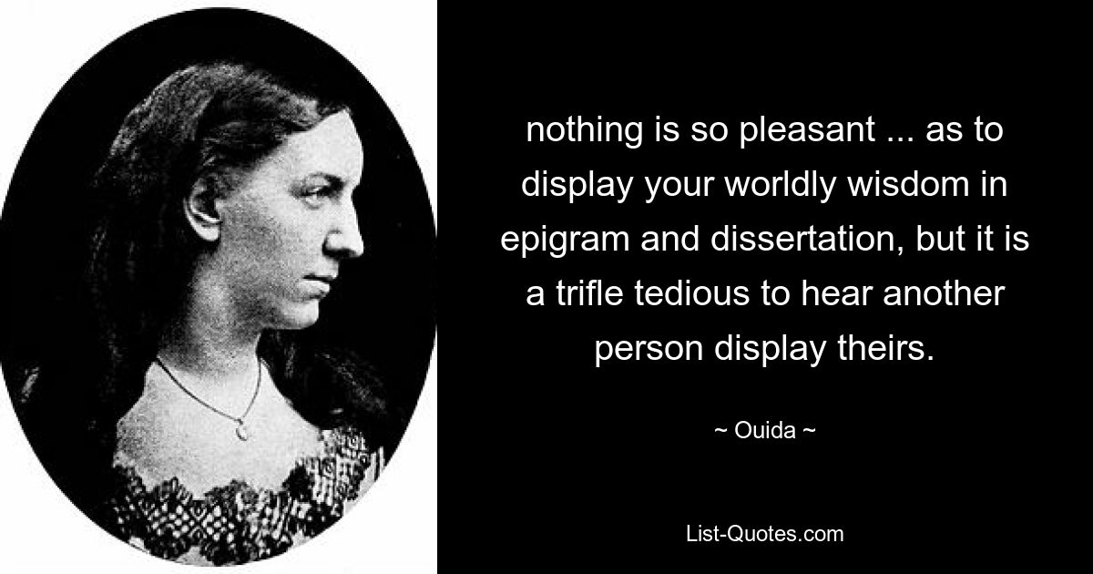 nothing is so pleasant ... as to display your worldly wisdom in epigram and dissertation, but it is a trifle tedious to hear another person display theirs. — © Ouida