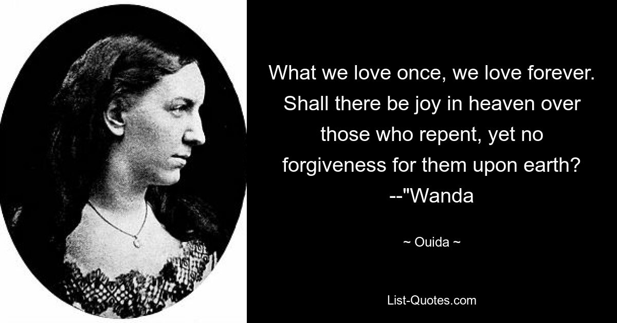 What we love once, we love forever. Shall there be joy in heaven over those who repent, yet no forgiveness for them upon earth? --"Wanda — © Ouida