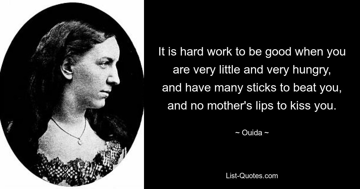 It is hard work to be good when you are very little and very hungry, and have many sticks to beat you, and no mother's lips to kiss you. — © Ouida