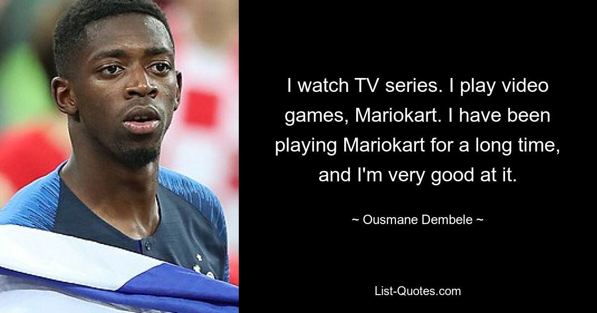 I watch TV series. I play video games, Mariokart. I have been playing Mariokart for a long time, and I'm very good at it. — © Ousmane Dembele