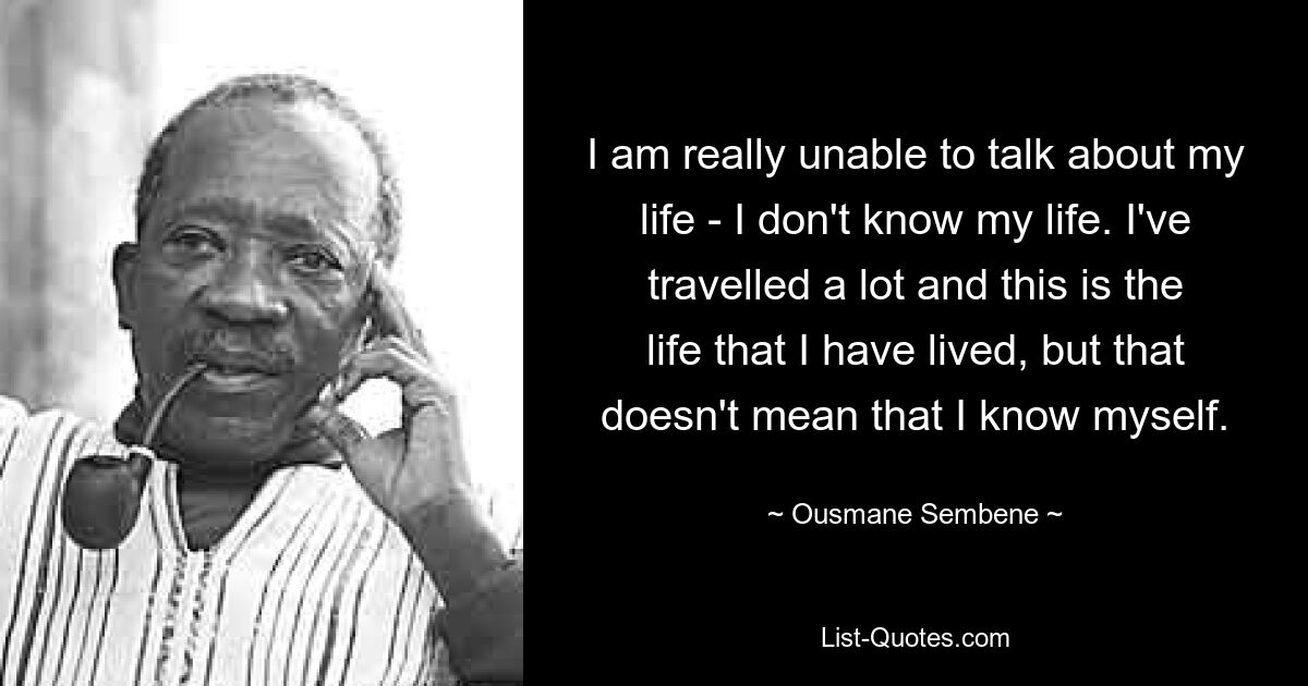 I am really unable to talk about my life - I don't know my life. I've travelled a lot and this is the life that I have lived, but that doesn't mean that I know myself. — © Ousmane Sembene