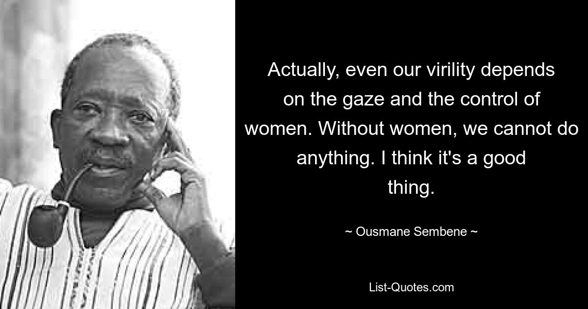 Actually, even our virility depends on the gaze and the control of women. Without women, we cannot do anything. I think it's a good thing. — © Ousmane Sembene