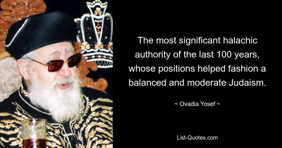 The most significant halachic authority of the last 100 years, whose positions helped fashion a balanced and moderate Judaism. — © Ovadia Yosef