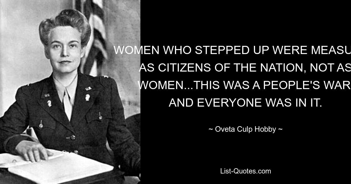 WOMEN WHO STEPPED UP WERE MEASURED AS CITIZENS OF THE NATION, NOT AS WOMEN...THIS WAS A PEOPLE'S WAR, AND EVERYONE WAS IN IT. — © Oveta Culp Hobby