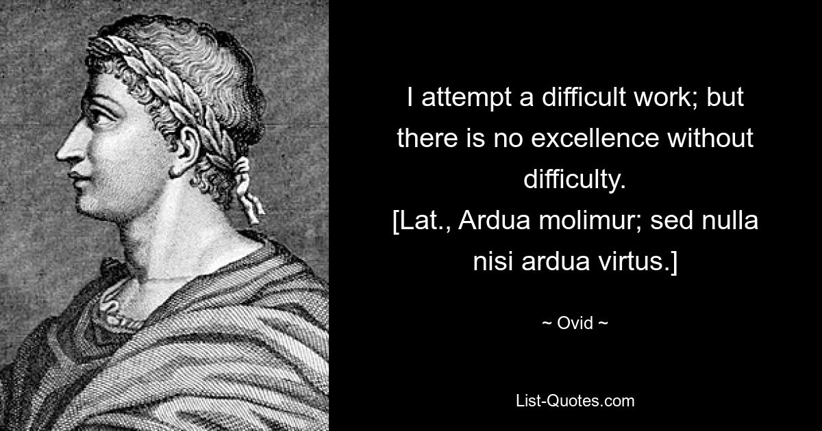 I attempt a difficult work; but there is no excellence without difficulty.
[Lat., Ardua molimur; sed nulla nisi ardua virtus.] — © Ovid