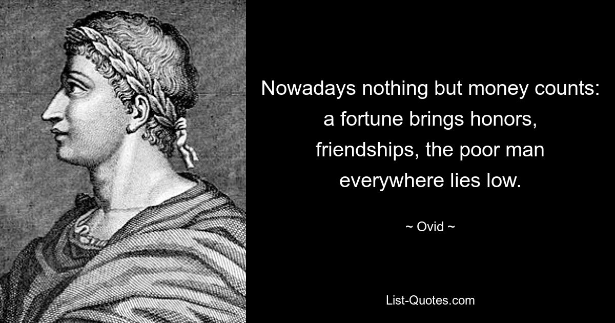 Nowadays nothing but money counts: a fortune brings honors, friendships, the poor man everywhere lies low. — © Ovid