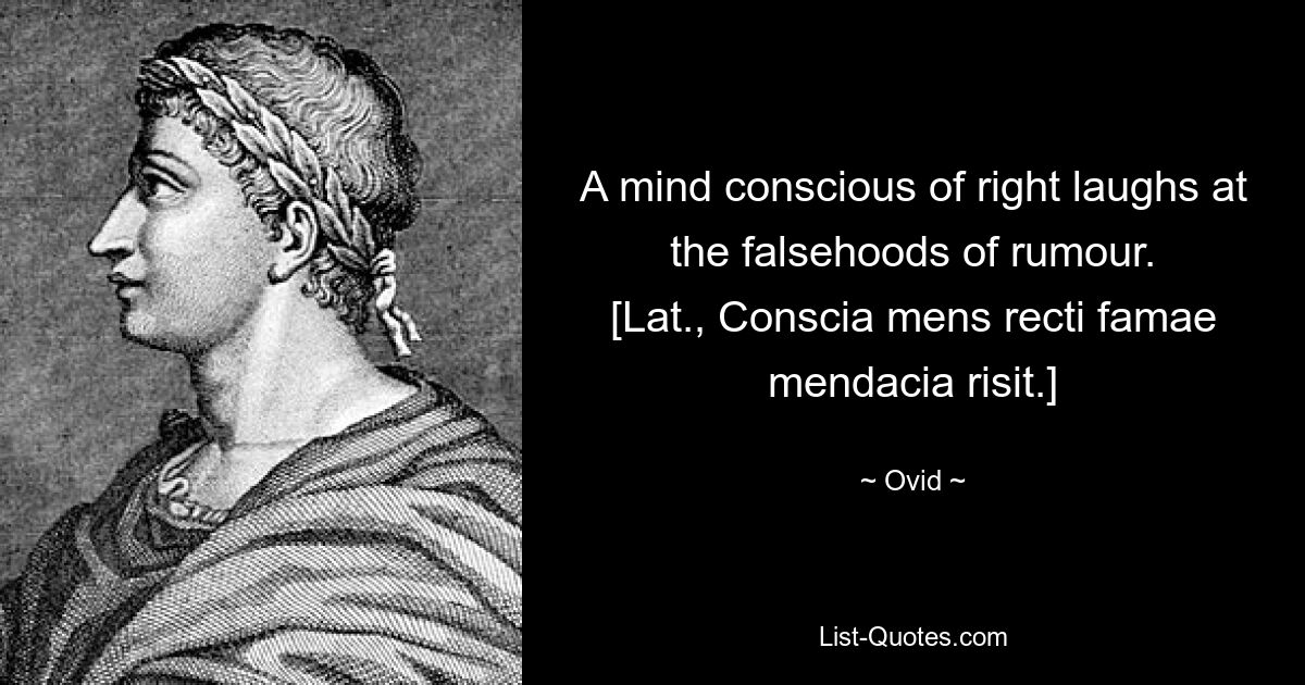 A mind conscious of right laughs at the falsehoods of rumour.
[Lat., Conscia mens recti famae mendacia risit.] — © Ovid