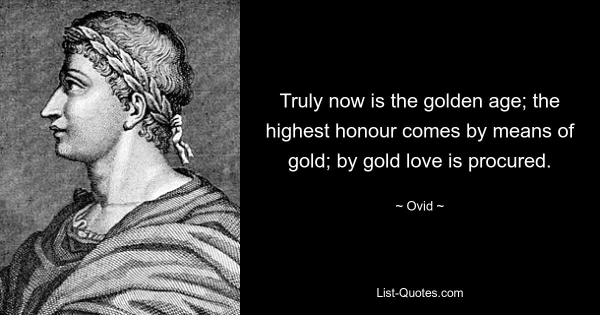 Truly now is the golden age; the highest honour comes by means of gold; by gold love is procured. — © Ovid