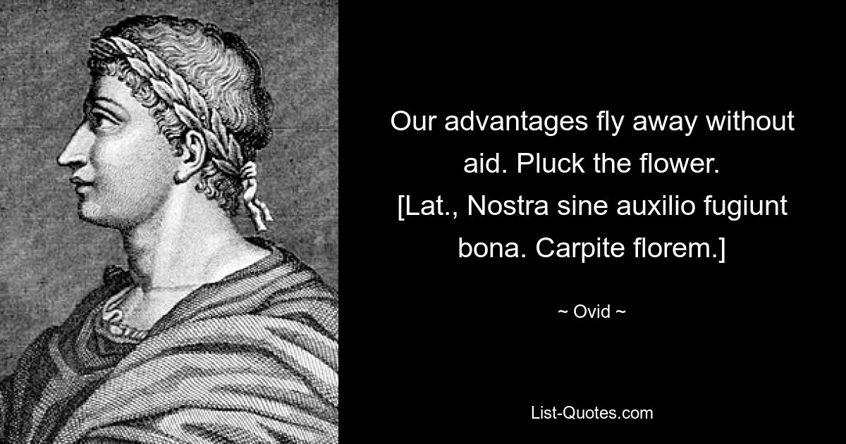 Our advantages fly away without aid. Pluck the flower.
[Lat., Nostra sine auxilio fugiunt bona. Carpite florem.] — © Ovid