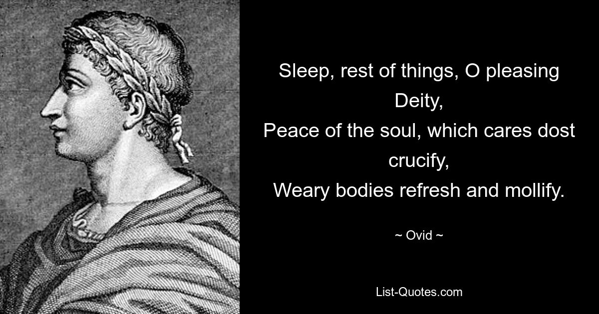 Sleep, rest of things, O pleasing Deity,
Peace of the soul, which cares dost crucify,
Weary bodies refresh and mollify. — © Ovid