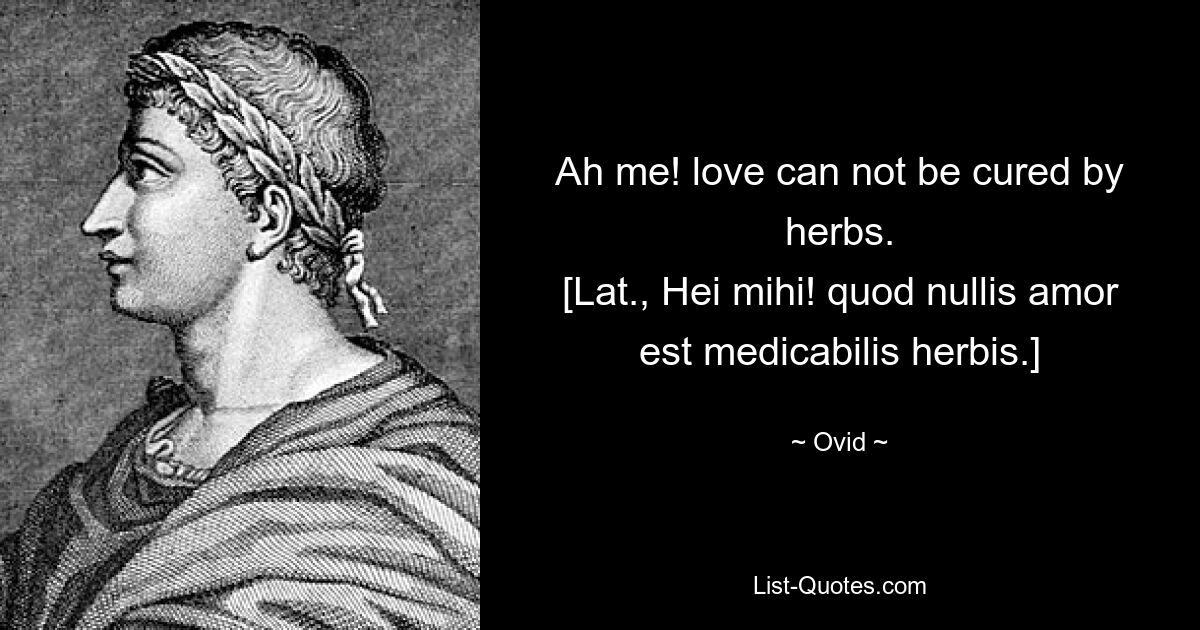 Ah me! love can not be cured by herbs.
[Lat., Hei mihi! quod nullis amor est medicabilis herbis.] — © Ovid