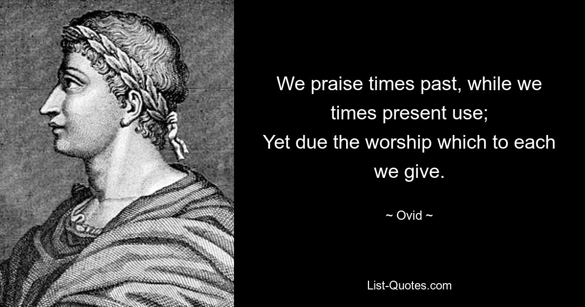 We praise times past, while we times present use;
Yet due the worship which to each we give. — © Ovid