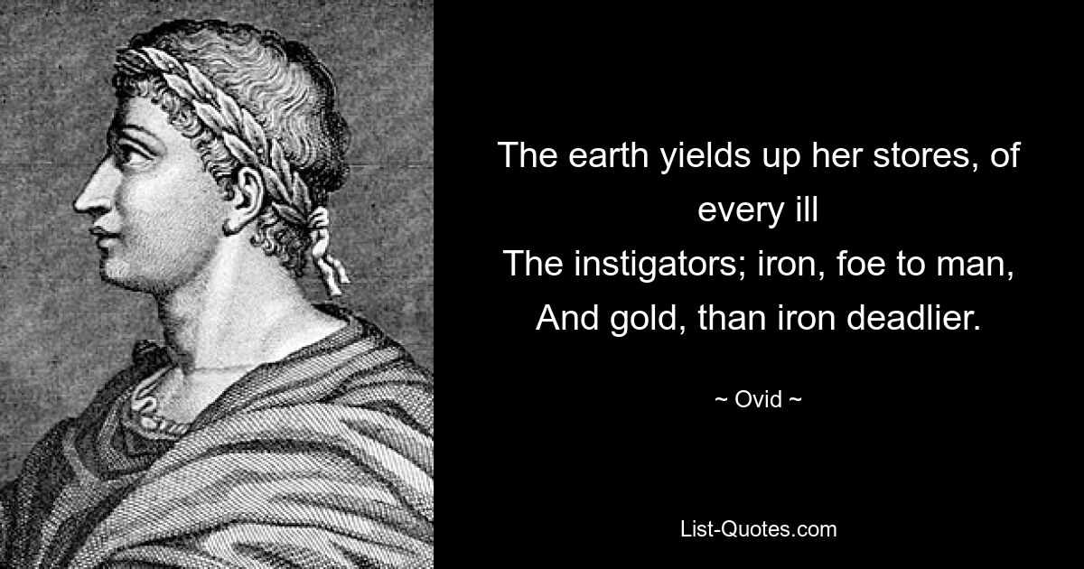 The earth yields up her stores, of every ill
The instigators; iron, foe to man,
And gold, than iron deadlier. — © Ovid