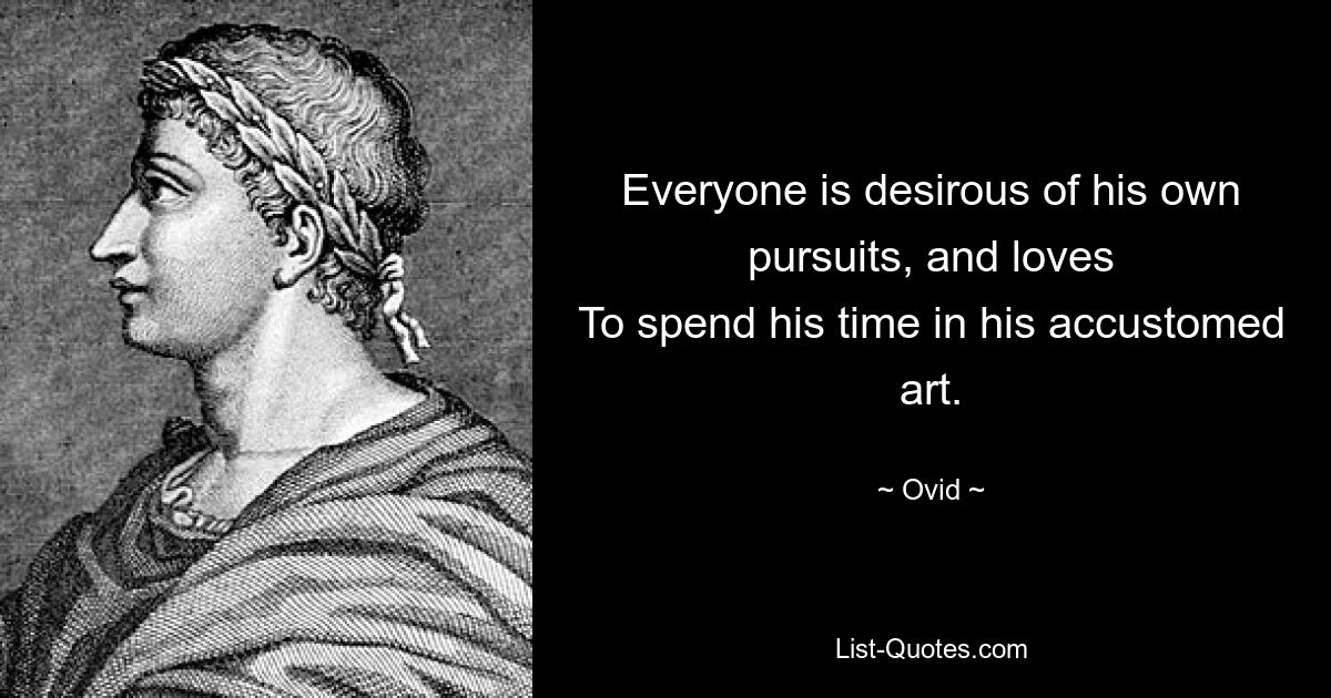 Everyone is desirous of his own pursuits, and loves
To spend his time in his accustomed art. — © Ovid