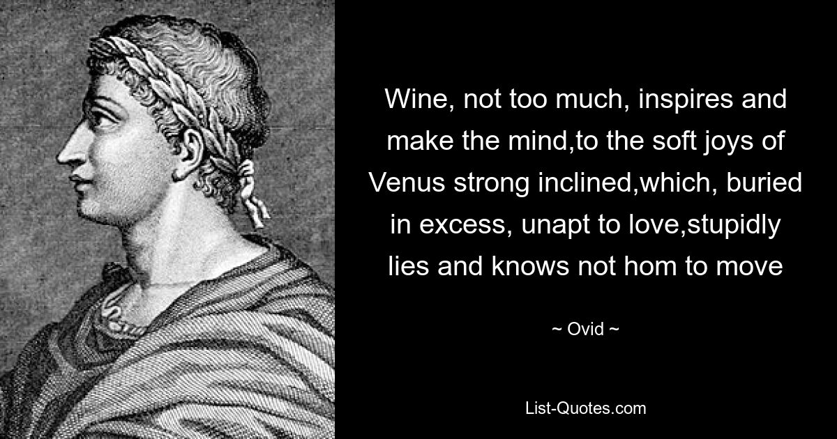 Wine, not too much, inspires and make the mind,to the soft joys of Venus strong inclined,which, buried in excess, unapt to love,stupidly lies and knows not hom to move — © Ovid