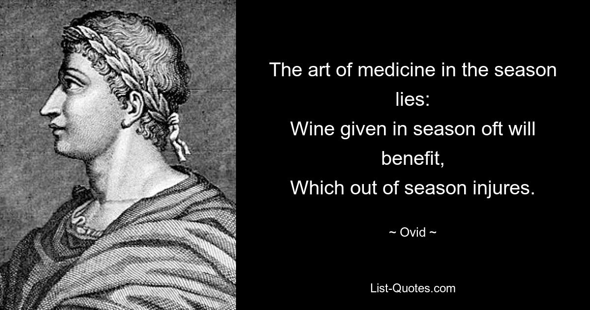 The art of medicine in the season lies:
Wine given in season oft will benefit,
Which out of season injures. — © Ovid