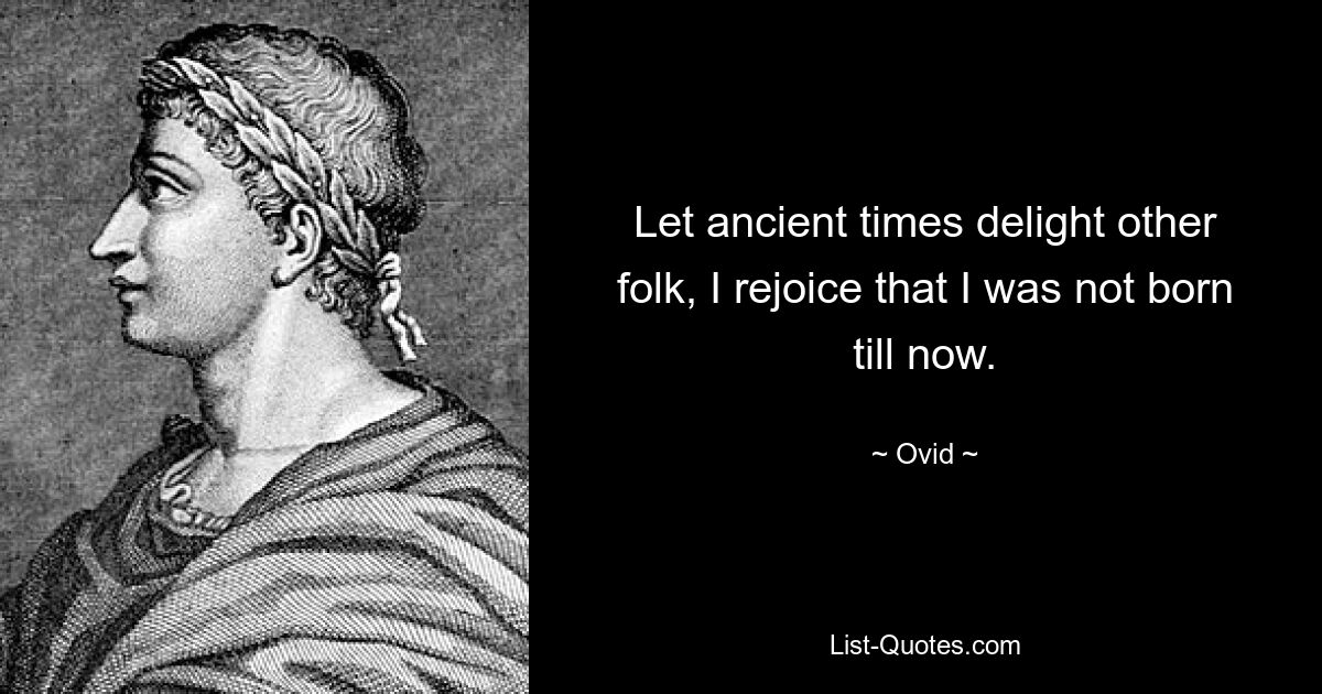 Let ancient times delight other folk, I rejoice that I was not born till now. — © Ovid