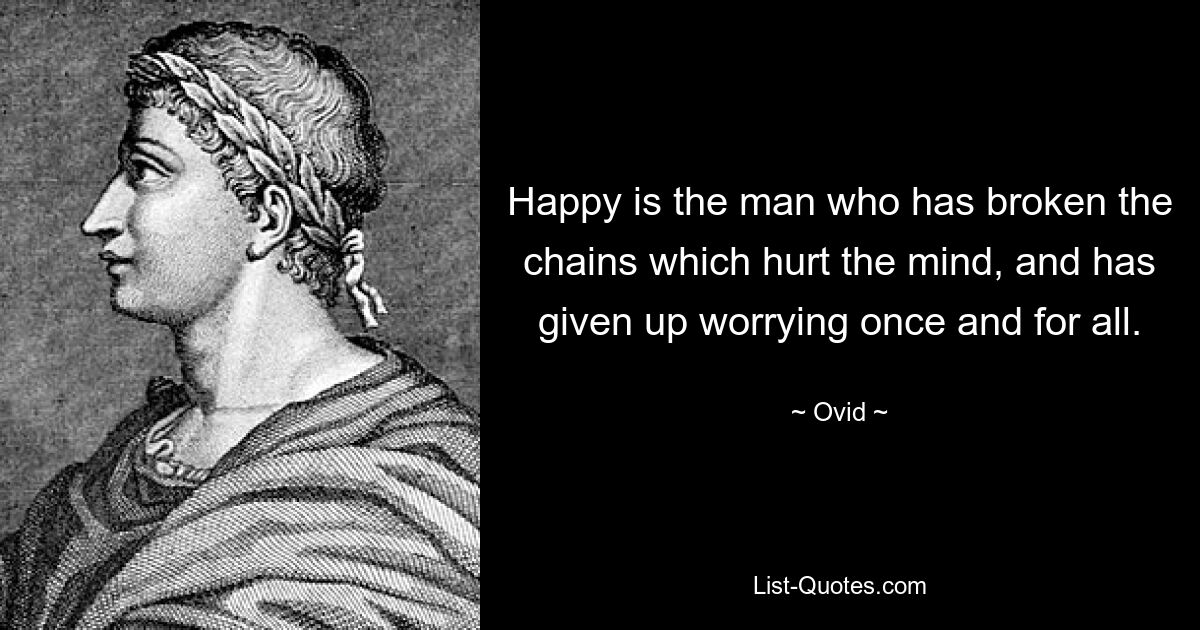 Happy is the man who has broken the chains which hurt the mind, and has given up worrying once and for all. — © Ovid