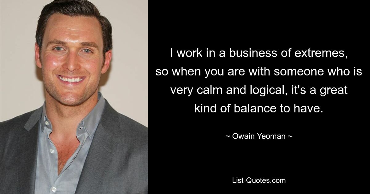 I work in a business of extremes, so when you are with someone who is very calm and logical, it's a great kind of balance to have. — © Owain Yeoman