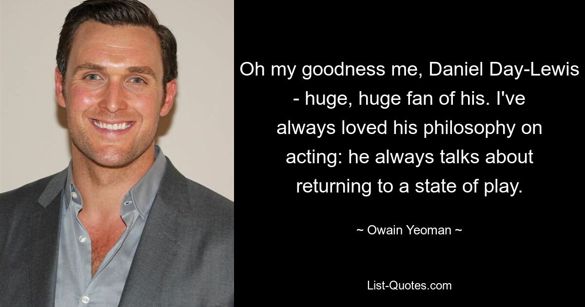 Oh my goodness me, Daniel Day-Lewis - huge, huge fan of his. I've always loved his philosophy on acting: he always talks about returning to a state of play. — © Owain Yeoman