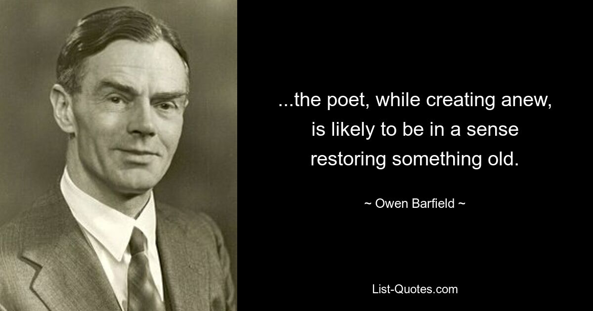 ...the poet, while creating anew, is likely to be in a sense restoring something old. — © Owen Barfield