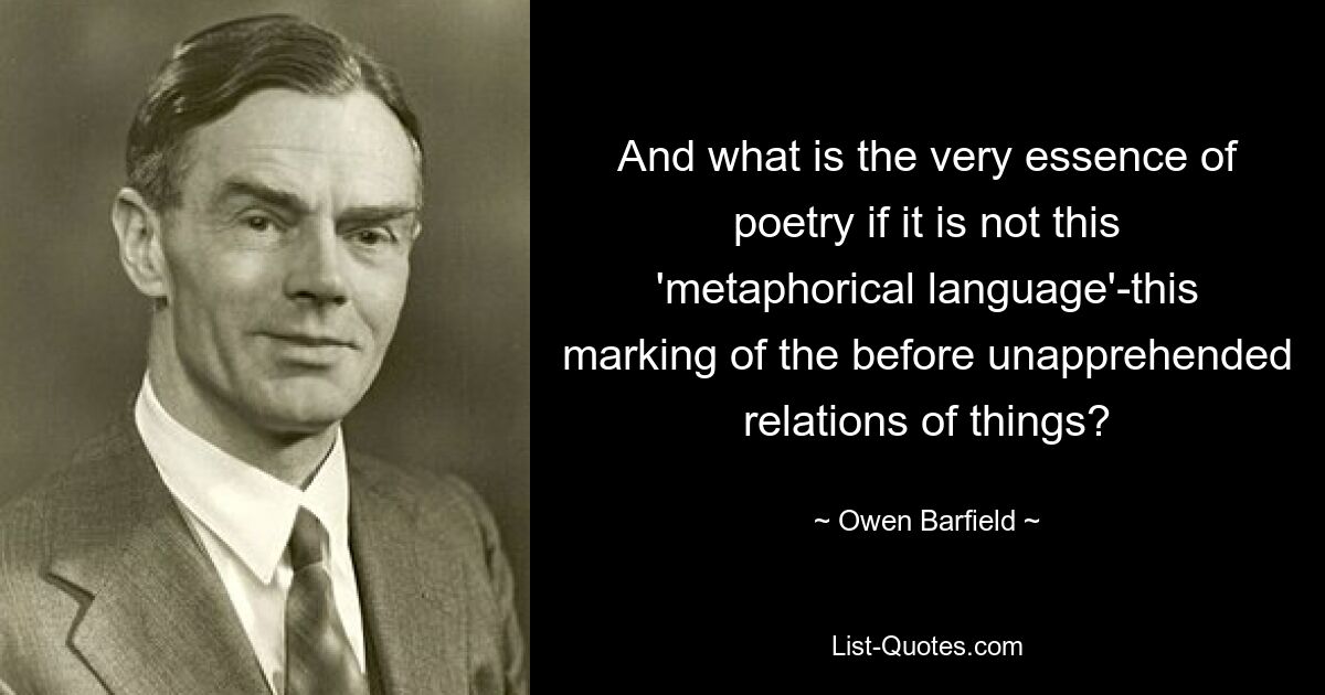 And what is the very essence of poetry if it is not this 'metaphorical language'-this marking of the before unapprehended relations of things? — © Owen Barfield