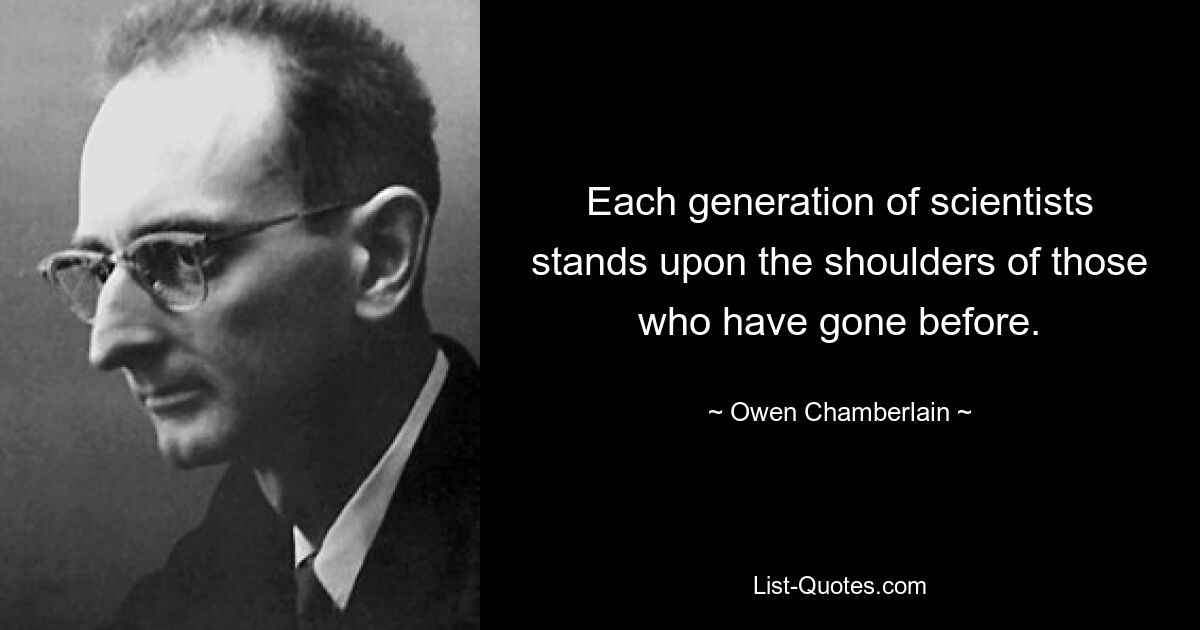 Each generation of scientists stands upon the shoulders of those who have gone before. — © Owen Chamberlain