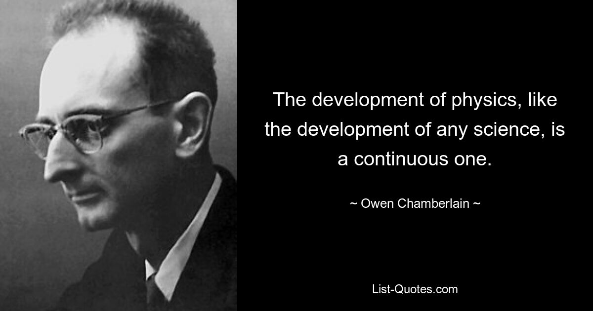 The development of physics, like the development of any science, is a continuous one. — © Owen Chamberlain