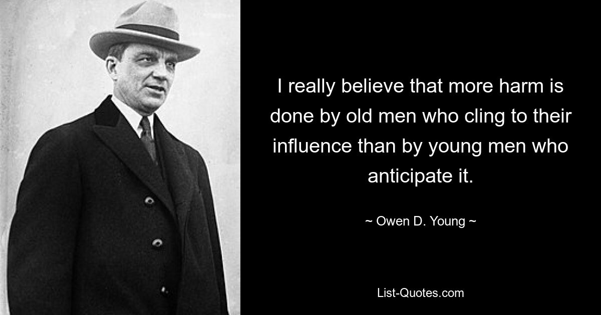 I really believe that more harm is done by old men who cling to their influence than by young men who anticipate it. — © Owen D. Young