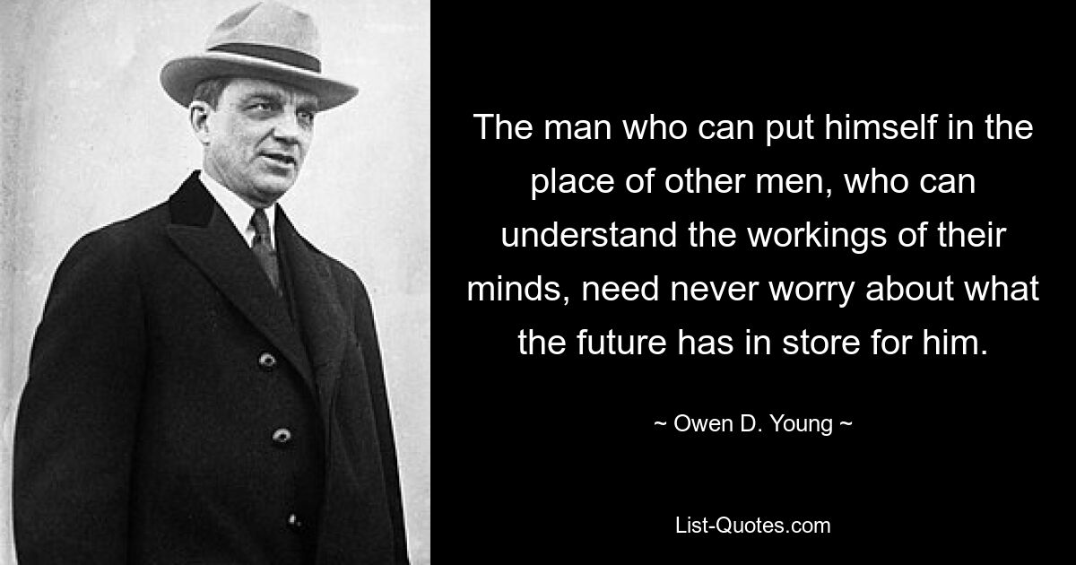 The man who can put himself in the place of other men, who can understand the workings of their minds, need never worry about what the future has in store for him. — © Owen D. Young