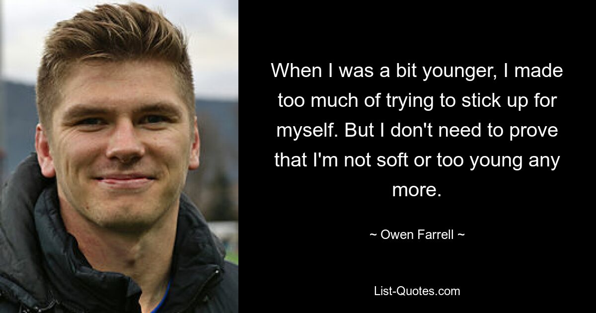 When I was a bit younger, I made too much of trying to stick up for myself. But I don't need to prove that I'm not soft or too young any more. — © Owen Farrell