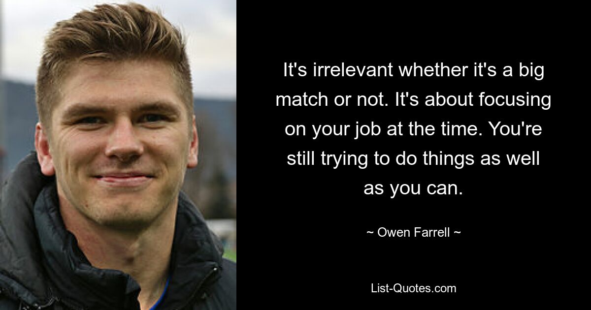 It's irrelevant whether it's a big match or not. It's about focusing on your job at the time. You're still trying to do things as well as you can. — © Owen Farrell