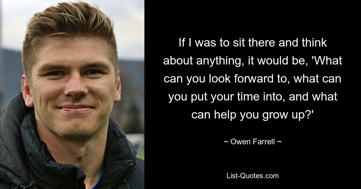 If I was to sit there and think about anything, it would be, 'What can you look forward to, what can you put your time into, and what can help you grow up?' — © Owen Farrell