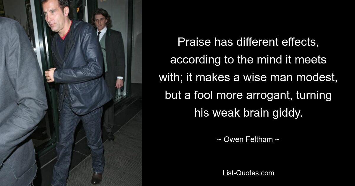 Praise has different effects, according to the mind it meets with; it makes a wise man modest, but a fool more arrogant, turning his weak brain giddy. — © Owen Feltham