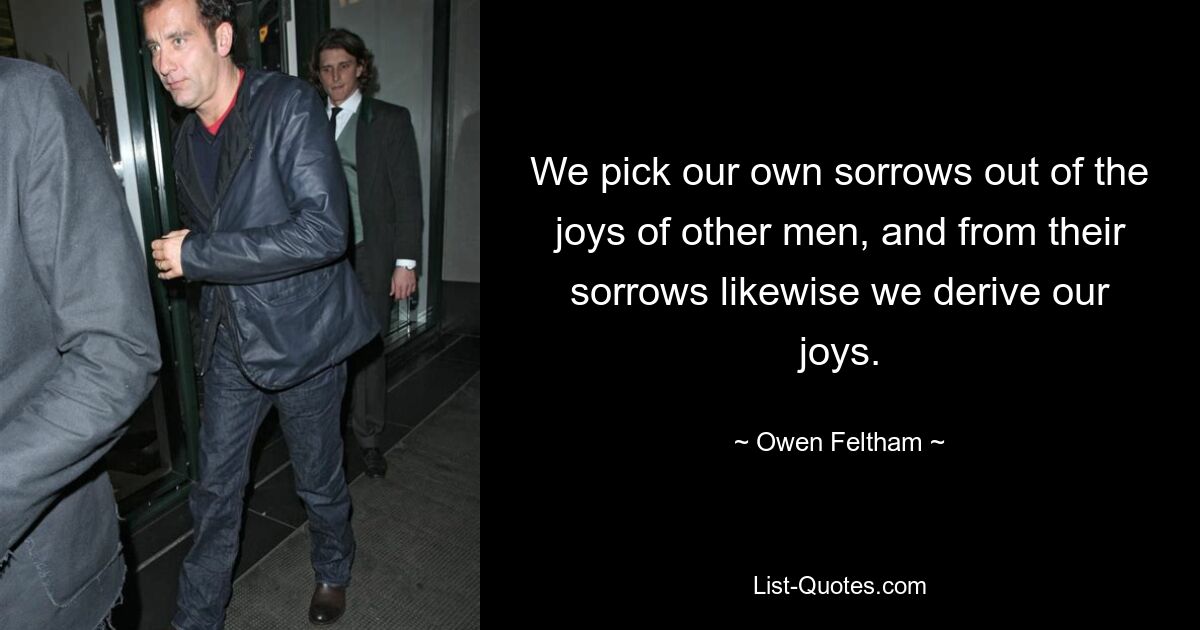 We pick our own sorrows out of the joys of other men, and from their sorrows likewise we derive our joys. — © Owen Feltham