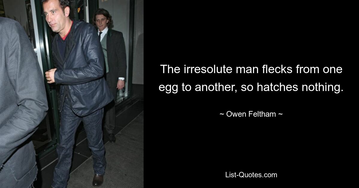 The irresolute man flecks from one egg to another, so hatches nothing. — © Owen Feltham